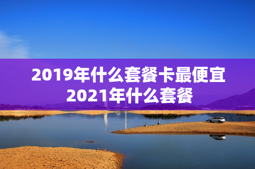 2019年什么套餐卡最便宜 2021年什么套餐