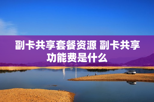 副卡共享套餐资源 副卡共享功能费是什么