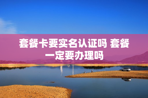 套餐卡要实名认证吗 套餐一定要办理吗