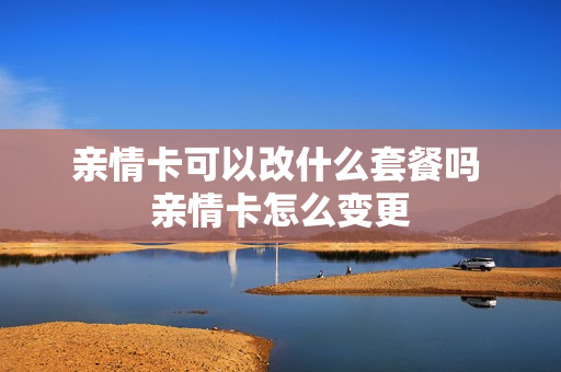 亲情卡可以改什么套餐吗 亲情卡怎么变更