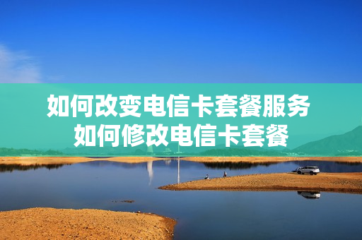 如何改变电信卡套餐服务 如何修改电信卡套餐