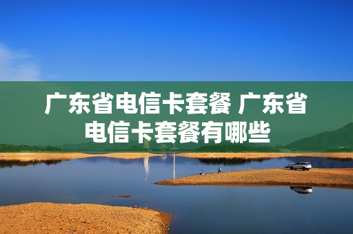 广东省电信卡套餐 广东省电信卡套餐有哪些