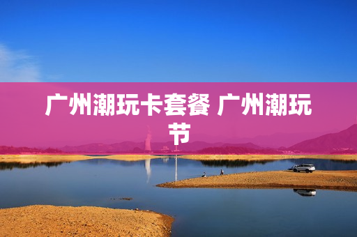 广州潮玩卡套餐 广州潮玩节