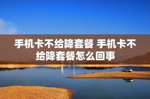 手机卡不给降套餐 手机卡不给降套餐怎么回事