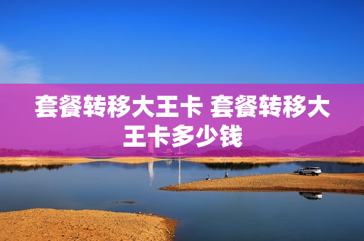 套餐转移大王卡 套餐转移大王卡多少钱