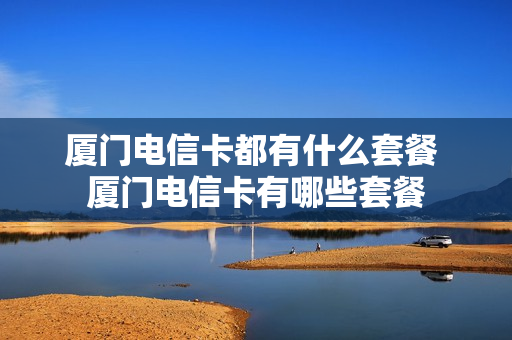 厦门电信卡都有什么套餐 厦门电信卡有哪些套餐