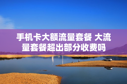手机卡大额流量套餐 大流量套餐超出部分收费吗