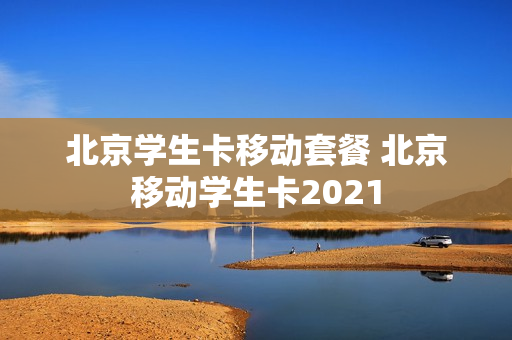 北京学生卡移动套餐 北京移动学生卡2021