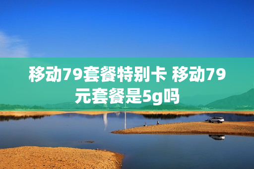 移动79套餐特别卡 移动79元套餐是5g吗