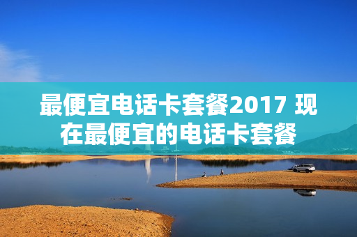 最便宜电话卡套餐2017 现在最便宜的电话卡套餐