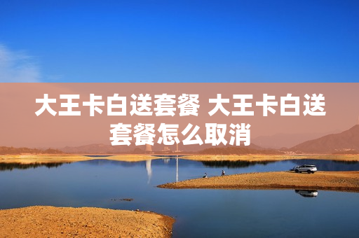 大王卡白送套餐 大王卡白送套餐怎么取消