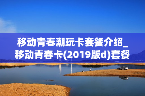 移动青春潮玩卡套餐介绍_移动青春卡(2019版d)套餐