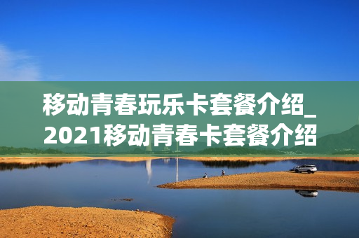 移动青春玩乐卡套餐介绍_2021移动青春卡套餐介绍