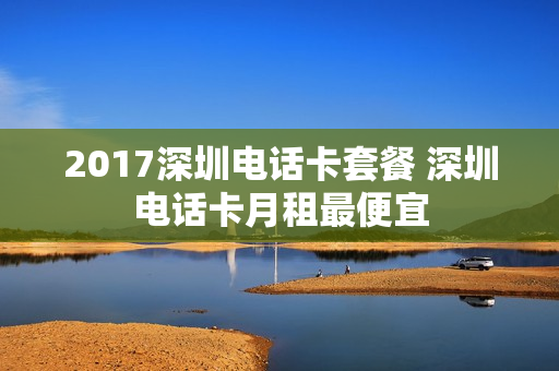 2017深圳电话卡套餐 深圳电话卡月租最便宜