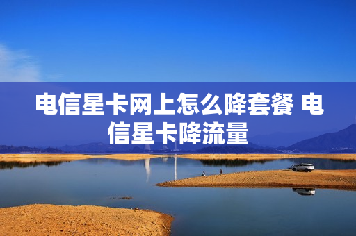 电信星卡网上怎么降套餐 电信星卡降流量