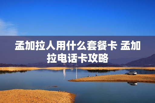 孟加拉人用什么套餐卡 孟加拉电话卡攻略