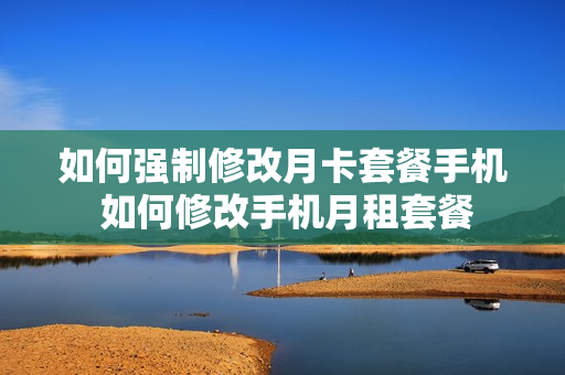 如何强制修改月卡套餐手机 如何修改手机月租套餐