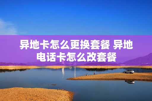 异地卡怎么更换套餐 异地电话卡怎么改套餐