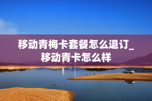 移动青梅卡套餐怎么退订_移动青卡怎么样