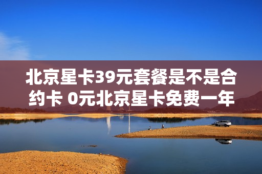 北京星卡39元套餐是不是合约卡 0元北京星卡免费一年骗局