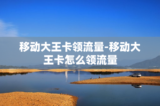 移动大王卡领流量-移动大王卡怎么领流量