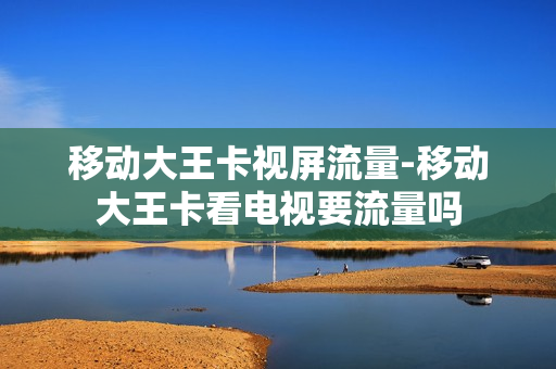 移动大王卡视屏流量-移动大王卡看电视要流量吗