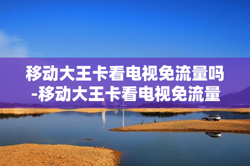 移动大王卡看电视免流量吗-移动大王卡看电视免流量吗多少钱