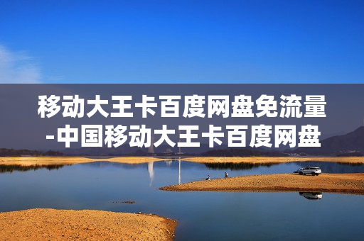 移动大王卡百度网盘免流量-中国移动大王卡百度网盘免流吗