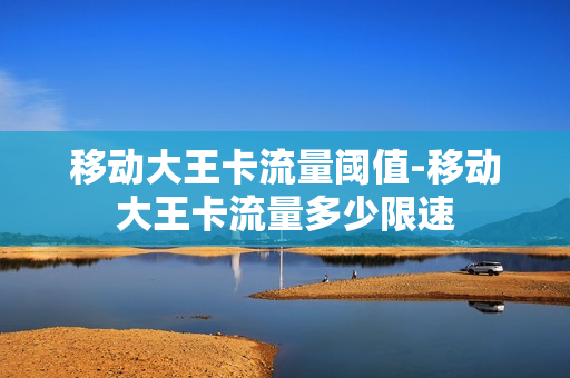 移动大王卡流量阈值-移动大王卡流量多少限速