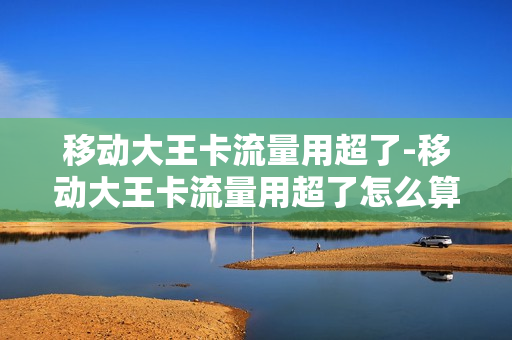 移动大王卡流量用超了-移动大王卡流量用超了怎么算钱的