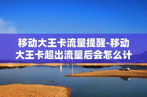 移动大王卡流量提醒-移动大王卡超出流量后会怎么计算