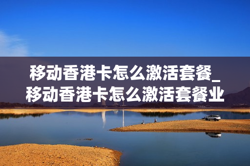 移动香港卡怎么激活套餐_移动香港卡怎么激活套餐业务