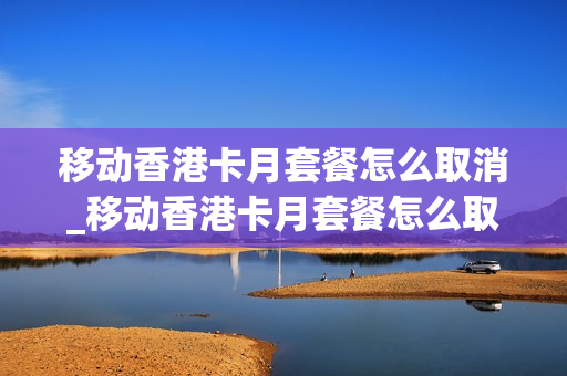 移动香港卡月套餐怎么取消_移动香港卡月套餐怎么取消业务