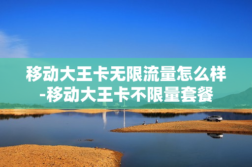 移动大王卡无限流量怎么样-移动大王卡不限量套餐