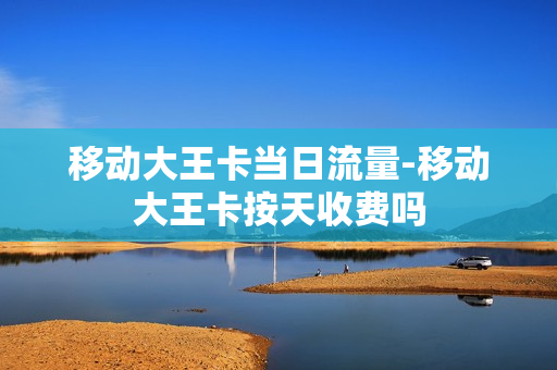 移动大王卡当日流量-移动大王卡按天收费吗