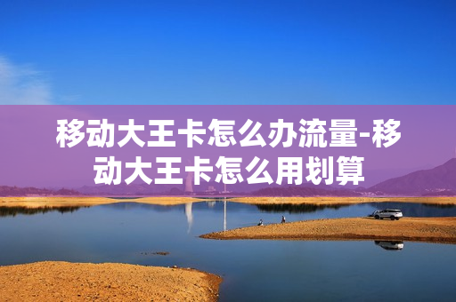 移动大王卡怎么办流量-移动大王卡怎么用划算