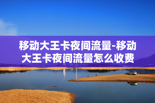 移动大王卡夜间流量-移动大王卡夜间流量怎么收费