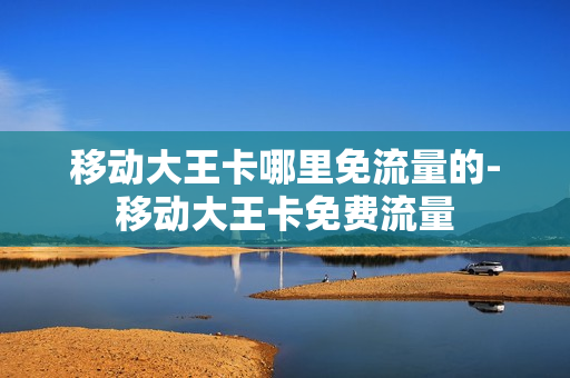 移动大王卡哪里免流量的-移动大王卡免费流量