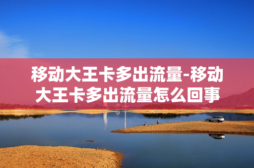 移动大王卡多出流量-移动大王卡多出流量怎么回事