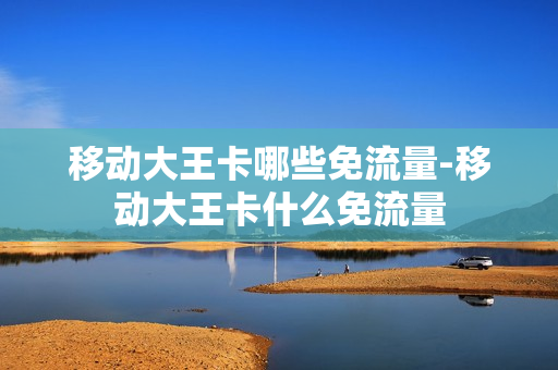 移动大王卡哪些免流量-移动大王卡什么免流量