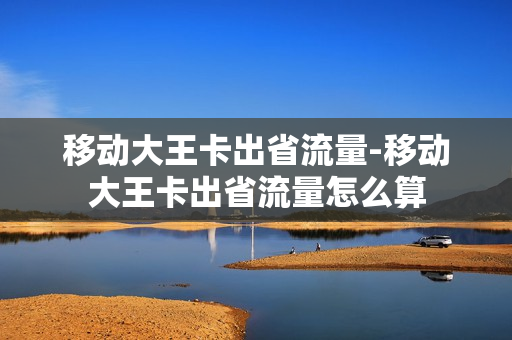 移动大王卡出省流量-移动大王卡出省流量怎么算