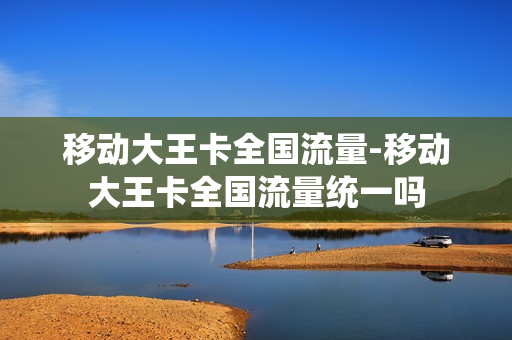 移动大王卡全国流量-移动大王卡全国流量统一吗