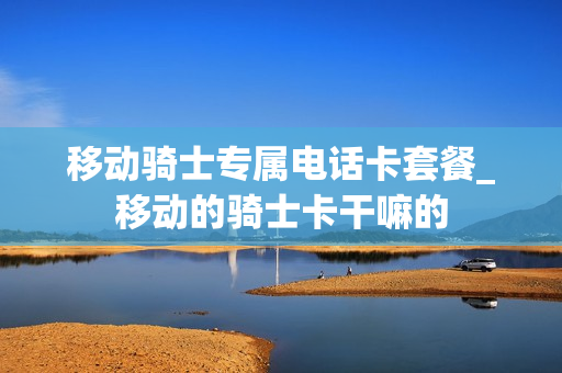 移动骑士专属电话卡套餐_移动的骑士卡干嘛的