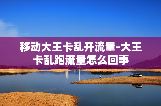 移动大王卡乱开流量-大王卡乱跑流量怎么回事