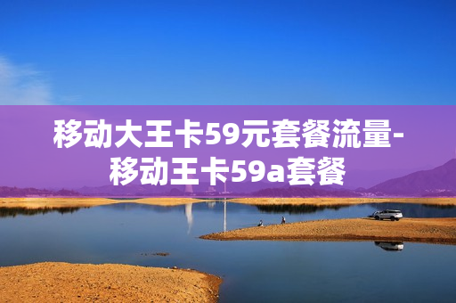 移动大王卡59元套餐流量-移动王卡59a套餐