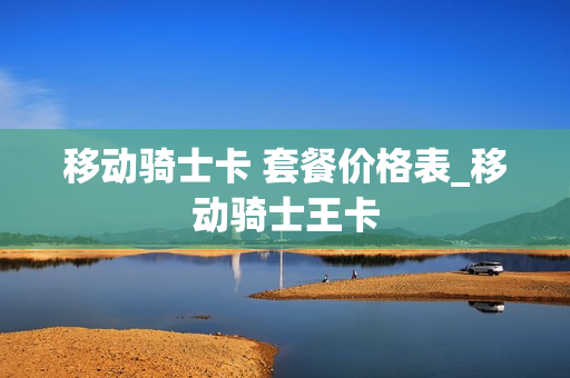 移动骑士卡 套餐价格表_移动骑士王卡