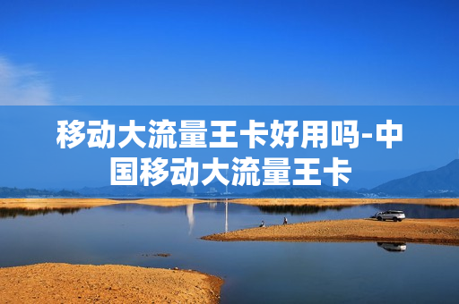 移动大流量王卡好用吗-中国移动大流量王卡