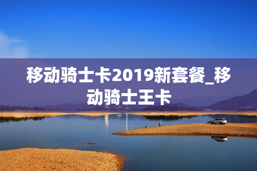 移动骑士卡2019新套餐_移动骑士王卡