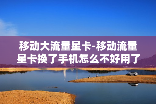 移动大流量星卡-移动流量星卡换了手机怎么不好用了