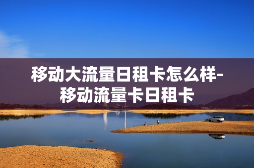 移动大流量日租卡怎么样-移动流量卡日租卡
